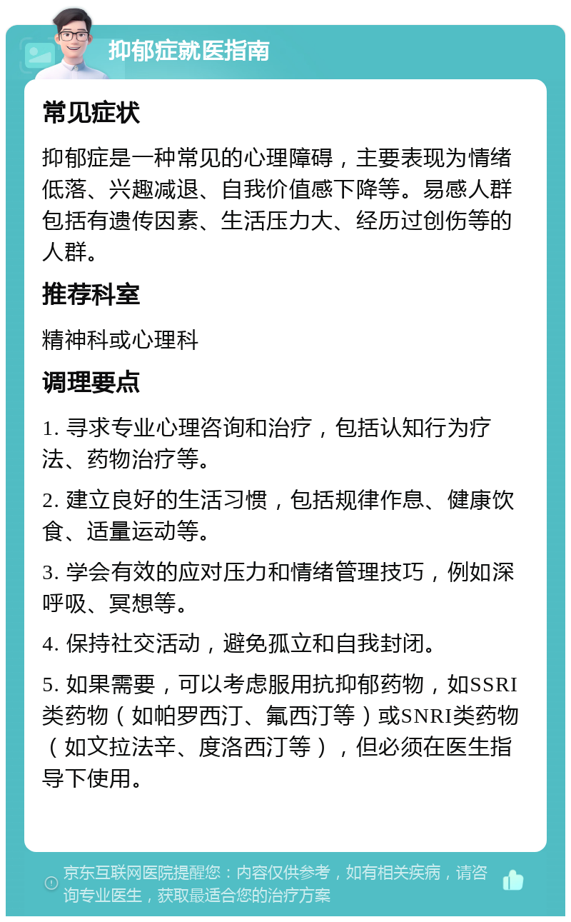 抑郁症就医指南 常见症状 抑郁症是一种常见的心理障碍，主要表现为情绪低落、兴趣减退、自我价值感下降等。易感人群包括有遗传因素、生活压力大、经历过创伤等的人群。 推荐科室 精神科或心理科 调理要点 1. 寻求专业心理咨询和治疗，包括认知行为疗法、药物治疗等。 2. 建立良好的生活习惯，包括规律作息、健康饮食、适量运动等。 3. 学会有效的应对压力和情绪管理技巧，例如深呼吸、冥想等。 4. 保持社交活动，避免孤立和自我封闭。 5. 如果需要，可以考虑服用抗抑郁药物，如SSRI类药物（如帕罗西汀、氟西汀等）或SNRI类药物（如文拉法辛、度洛西汀等），但必须在医生指导下使用。