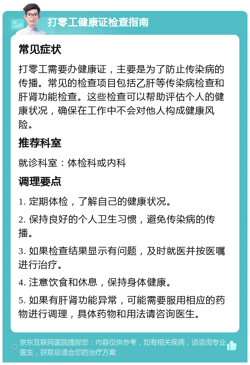 打零工健康证检查指南 常见症状 打零工需要办健康证，主要是为了防止传染病的传播。常见的检查项目包括乙肝等传染病检查和肝肾功能检查。这些检查可以帮助评估个人的健康状况，确保在工作中不会对他人构成健康风险。 推荐科室 就诊科室：体检科或内科 调理要点 1. 定期体检，了解自己的健康状况。 2. 保持良好的个人卫生习惯，避免传染病的传播。 3. 如果检查结果显示有问题，及时就医并按医嘱进行治疗。 4. 注意饮食和休息，保持身体健康。 5. 如果有肝肾功能异常，可能需要服用相应的药物进行调理，具体药物和用法请咨询医生。