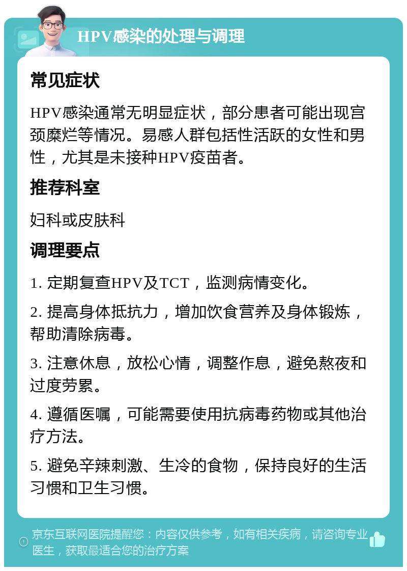 HPV感染的处理与调理 常见症状 HPV感染通常无明显症状，部分患者可能出现宫颈糜烂等情况。易感人群包括性活跃的女性和男性，尤其是未接种HPV疫苗者。 推荐科室 妇科或皮肤科 调理要点 1. 定期复查HPV及TCT，监测病情变化。 2. 提高身体抵抗力，增加饮食营养及身体锻炼，帮助清除病毒。 3. 注意休息，放松心情，调整作息，避免熬夜和过度劳累。 4. 遵循医嘱，可能需要使用抗病毒药物或其他治疗方法。 5. 避免辛辣刺激、生冷的食物，保持良好的生活习惯和卫生习惯。