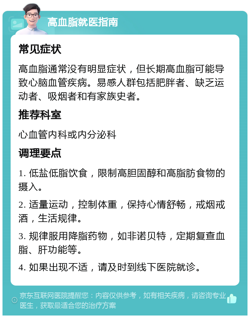 高血脂就医指南 常见症状 高血脂通常没有明显症状，但长期高血脂可能导致心脑血管疾病。易感人群包括肥胖者、缺乏运动者、吸烟者和有家族史者。 推荐科室 心血管内科或内分泌科 调理要点 1. 低盐低脂饮食，限制高胆固醇和高脂肪食物的摄入。 2. 适量运动，控制体重，保持心情舒畅，戒烟戒酒，生活规律。 3. 规律服用降脂药物，如非诺贝特，定期复查血脂、肝功能等。 4. 如果出现不适，请及时到线下医院就诊。