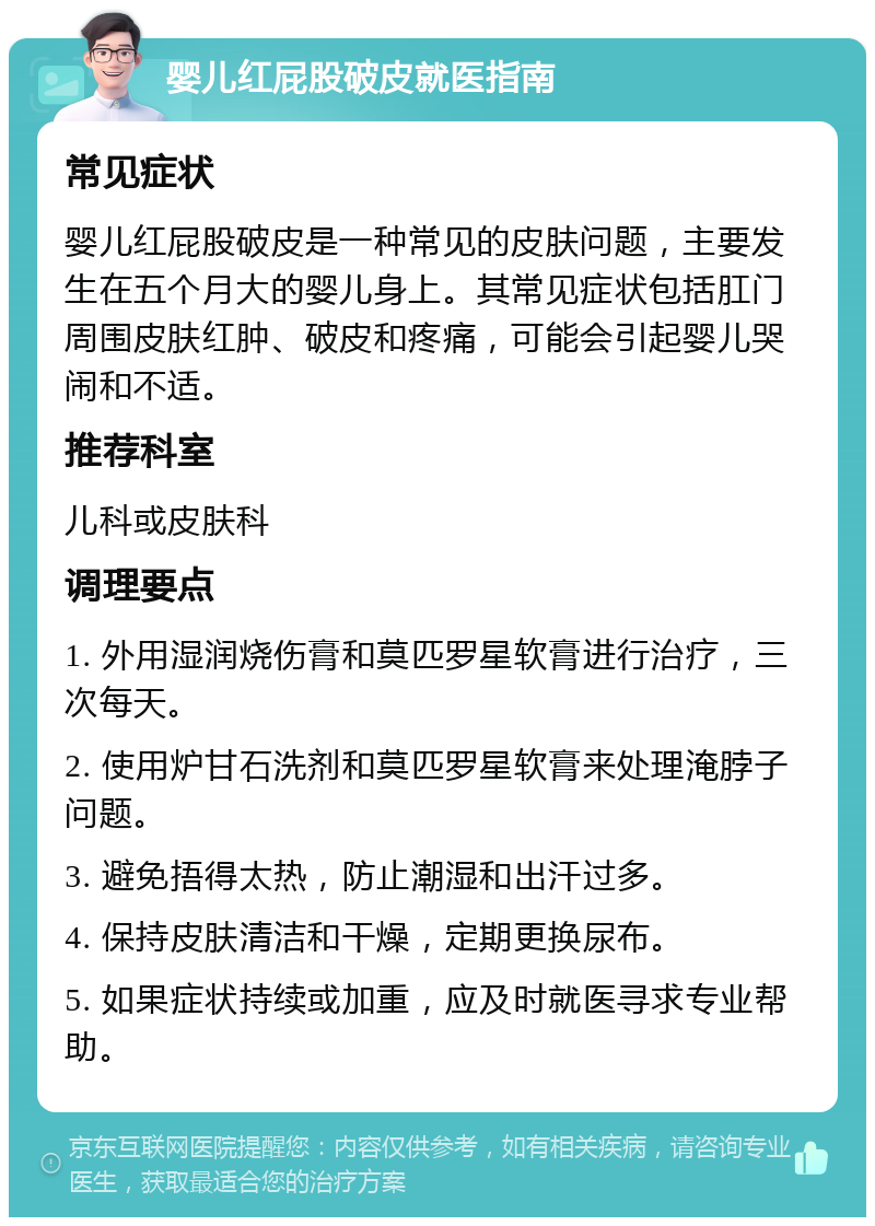 婴儿红屁股破皮就医指南 常见症状 婴儿红屁股破皮是一种常见的皮肤问题，主要发生在五个月大的婴儿身上。其常见症状包括肛门周围皮肤红肿、破皮和疼痛，可能会引起婴儿哭闹和不适。 推荐科室 儿科或皮肤科 调理要点 1. 外用湿润烧伤膏和莫匹罗星软膏进行治疗，三次每天。 2. 使用炉甘石洗剂和莫匹罗星软膏来处理淹脖子问题。 3. 避免捂得太热，防止潮湿和出汗过多。 4. 保持皮肤清洁和干燥，定期更换尿布。 5. 如果症状持续或加重，应及时就医寻求专业帮助。