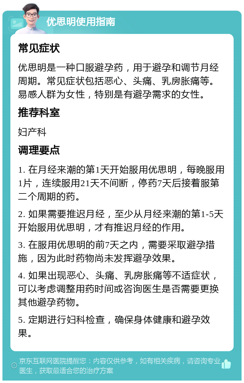 优思明使用指南 常见症状 优思明是一种口服避孕药，用于避孕和调节月经周期。常见症状包括恶心、头痛、乳房胀痛等。易感人群为女性，特别是有避孕需求的女性。 推荐科室 妇产科 调理要点 1. 在月经来潮的第1天开始服用优思明，每晚服用1片，连续服用21天不间断，停药7天后接着服第二个周期的药。 2. 如果需要推迟月经，至少从月经来潮的第1-5天开始服用优思明，才有推迟月经的作用。 3. 在服用优思明的前7天之内，需要采取避孕措施，因为此时药物尚未发挥避孕效果。 4. 如果出现恶心、头痛、乳房胀痛等不适症状，可以考虑调整用药时间或咨询医生是否需要更换其他避孕药物。 5. 定期进行妇科检查，确保身体健康和避孕效果。