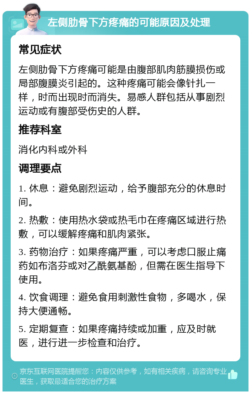 左侧肋骨下方疼痛的可能原因及处理 常见症状 左侧肋骨下方疼痛可能是由腹部肌肉筋膜损伤或局部腹膜炎引起的。这种疼痛可能会像针扎一样，时而出现时而消失。易感人群包括从事剧烈运动或有腹部受伤史的人群。 推荐科室 消化内科或外科 调理要点 1. 休息：避免剧烈运动，给予腹部充分的休息时间。 2. 热敷：使用热水袋或热毛巾在疼痛区域进行热敷，可以缓解疼痛和肌肉紧张。 3. 药物治疗：如果疼痛严重，可以考虑口服止痛药如布洛芬或对乙酰氨基酚，但需在医生指导下使用。 4. 饮食调理：避免食用刺激性食物，多喝水，保持大便通畅。 5. 定期复查：如果疼痛持续或加重，应及时就医，进行进一步检查和治疗。