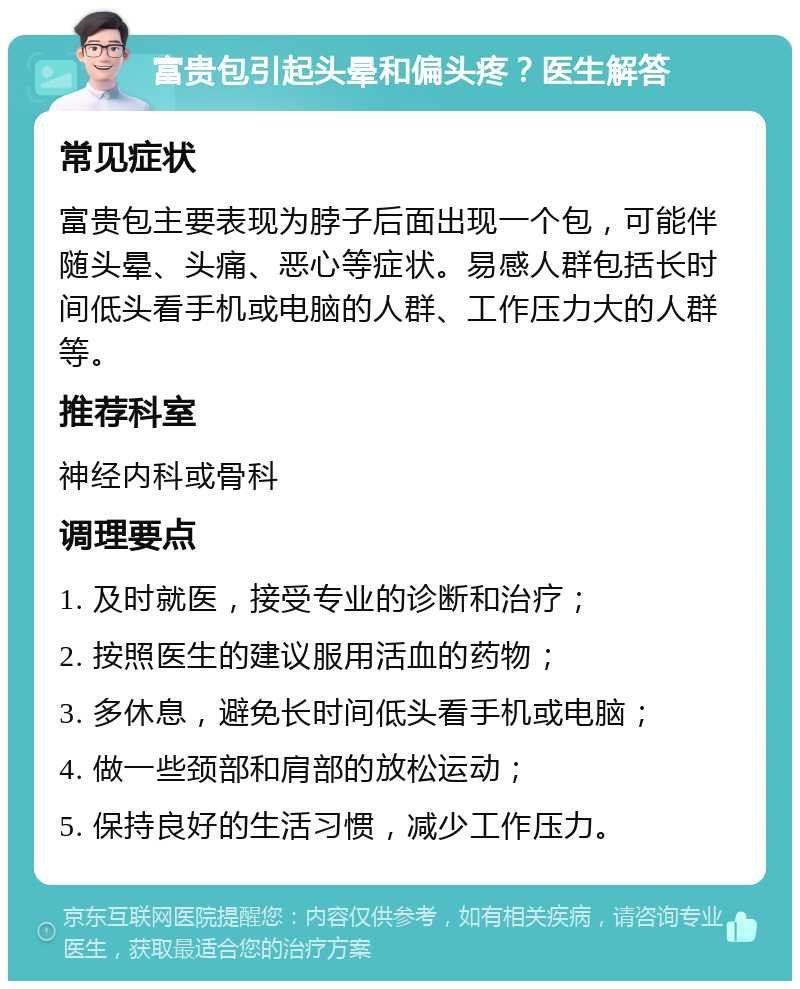 富贵包引起头晕和偏头疼？医生解答 常见症状 富贵包主要表现为脖子后面出现一个包，可能伴随头晕、头痛、恶心等症状。易感人群包括长时间低头看手机或电脑的人群、工作压力大的人群等。 推荐科室 神经内科或骨科 调理要点 1. 及时就医，接受专业的诊断和治疗； 2. 按照医生的建议服用活血的药物； 3. 多休息，避免长时间低头看手机或电脑； 4. 做一些颈部和肩部的放松运动； 5. 保持良好的生活习惯，减少工作压力。