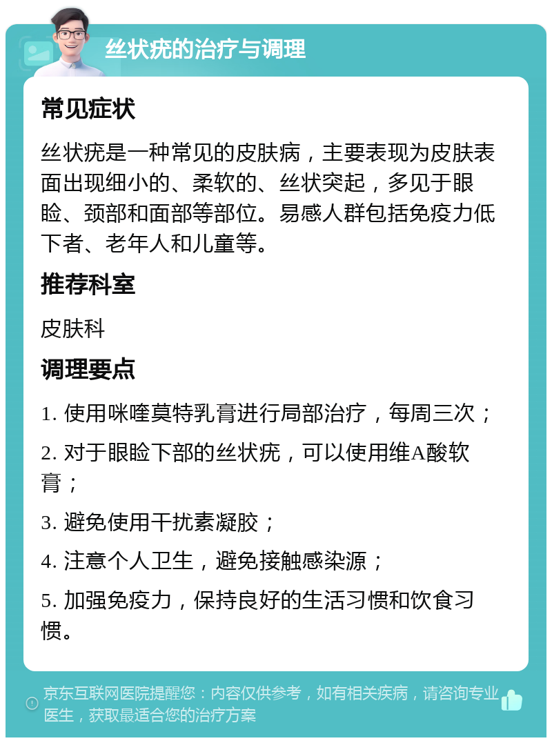 丝状疣的治疗与调理 常见症状 丝状疣是一种常见的皮肤病，主要表现为皮肤表面出现细小的、柔软的、丝状突起，多见于眼睑、颈部和面部等部位。易感人群包括免疫力低下者、老年人和儿童等。 推荐科室 皮肤科 调理要点 1. 使用咪喹莫特乳膏进行局部治疗，每周三次； 2. 对于眼睑下部的丝状疣，可以使用维A酸软膏； 3. 避免使用干扰素凝胶； 4. 注意个人卫生，避免接触感染源； 5. 加强免疫力，保持良好的生活习惯和饮食习惯。