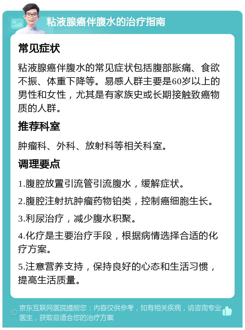 粘液腺癌伴腹水的治疗指南 常见症状 粘液腺癌伴腹水的常见症状包括腹部胀痛、食欲不振、体重下降等。易感人群主要是60岁以上的男性和女性，尤其是有家族史或长期接触致癌物质的人群。 推荐科室 肿瘤科、外科、放射科等相关科室。 调理要点 1.腹腔放置引流管引流腹水，缓解症状。 2.腹腔注射抗肿瘤药物铂类，控制癌细胞生长。 3.利尿治疗，减少腹水积聚。 4.化疗是主要治疗手段，根据病情选择合适的化疗方案。 5.注意营养支持，保持良好的心态和生活习惯，提高生活质量。