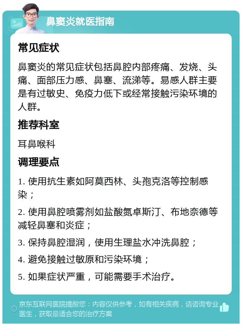 鼻窦炎就医指南 常见症状 鼻窦炎的常见症状包括鼻腔内部疼痛、发烧、头痛、面部压力感、鼻塞、流涕等。易感人群主要是有过敏史、免疫力低下或经常接触污染环境的人群。 推荐科室 耳鼻喉科 调理要点 1. 使用抗生素如阿莫西林、头孢克洛等控制感染； 2. 使用鼻腔喷雾剂如盐酸氮卓斯汀、布地奈德等减轻鼻塞和炎症； 3. 保持鼻腔湿润，使用生理盐水冲洗鼻腔； 4. 避免接触过敏原和污染环境； 5. 如果症状严重，可能需要手术治疗。