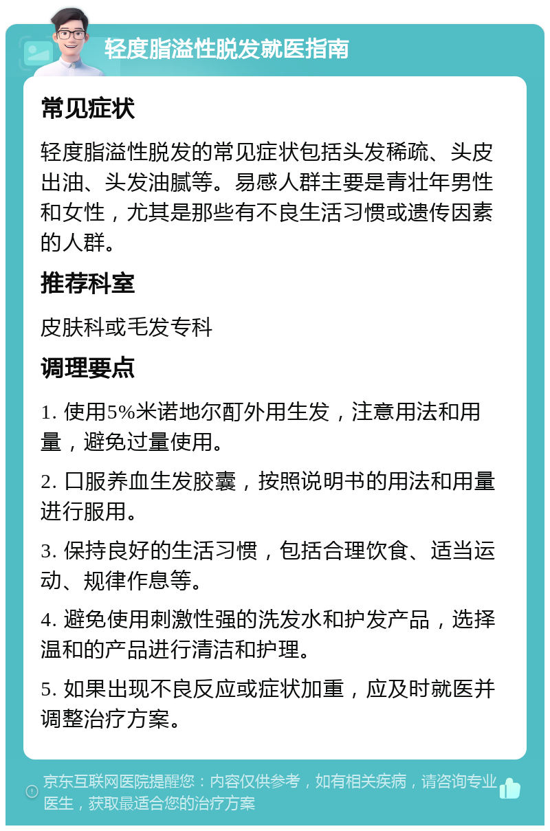 轻度脂溢性脱发就医指南 常见症状 轻度脂溢性脱发的常见症状包括头发稀疏、头皮出油、头发油腻等。易感人群主要是青壮年男性和女性，尤其是那些有不良生活习惯或遗传因素的人群。 推荐科室 皮肤科或毛发专科 调理要点 1. 使用5%米诺地尔酊外用生发，注意用法和用量，避免过量使用。 2. 口服养血生发胶囊，按照说明书的用法和用量进行服用。 3. 保持良好的生活习惯，包括合理饮食、适当运动、规律作息等。 4. 避免使用刺激性强的洗发水和护发产品，选择温和的产品进行清洁和护理。 5. 如果出现不良反应或症状加重，应及时就医并调整治疗方案。