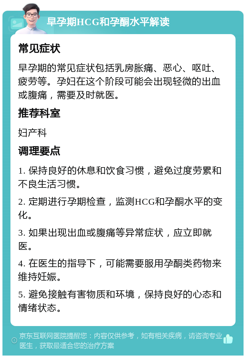 早孕期HCG和孕酮水平解读 常见症状 早孕期的常见症状包括乳房胀痛、恶心、呕吐、疲劳等。孕妇在这个阶段可能会出现轻微的出血或腹痛，需要及时就医。 推荐科室 妇产科 调理要点 1. 保持良好的休息和饮食习惯，避免过度劳累和不良生活习惯。 2. 定期进行孕期检查，监测HCG和孕酮水平的变化。 3. 如果出现出血或腹痛等异常症状，应立即就医。 4. 在医生的指导下，可能需要服用孕酮类药物来维持妊娠。 5. 避免接触有害物质和环境，保持良好的心态和情绪状态。