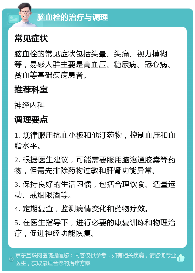 脑血栓的治疗与调理 常见症状 脑血栓的常见症状包括头晕、头痛、视力模糊等，易感人群主要是高血压、糖尿病、冠心病、贫血等基础疾病患者。 推荐科室 神经内科 调理要点 1. 规律服用抗血小板和他汀药物，控制血压和血脂水平。 2. 根据医生建议，可能需要服用脑洛通胶囊等药物，但需先排除药物过敏和肝肾功能异常。 3. 保持良好的生活习惯，包括合理饮食、适量运动、戒烟限酒等。 4. 定期复查，监测病情变化和药物疗效。 5. 在医生指导下，进行必要的康复训练和物理治疗，促进神经功能恢复。