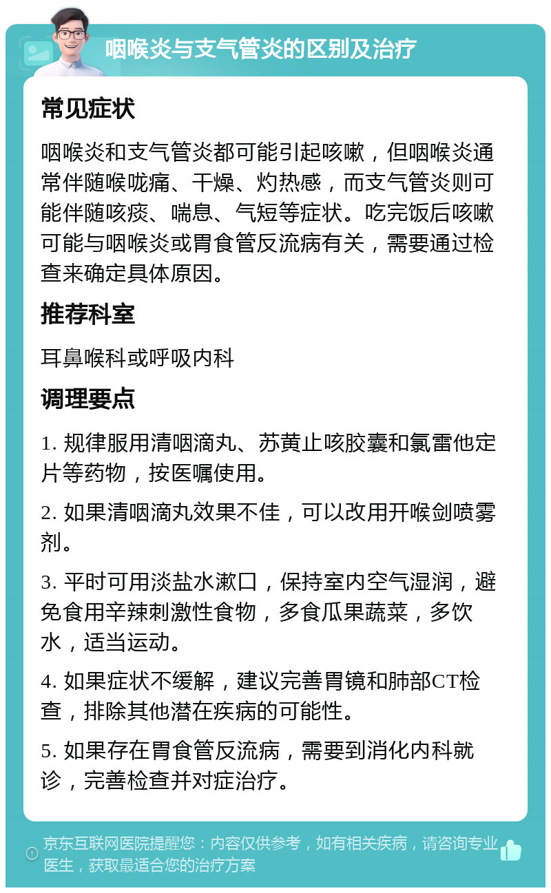 咽喉炎与支气管炎的区别及治疗 常见症状 咽喉炎和支气管炎都可能引起咳嗽，但咽喉炎通常伴随喉咙痛、干燥、灼热感，而支气管炎则可能伴随咳痰、喘息、气短等症状。吃完饭后咳嗽可能与咽喉炎或胃食管反流病有关，需要通过检查来确定具体原因。 推荐科室 耳鼻喉科或呼吸内科 调理要点 1. 规律服用清咽滴丸、苏黄止咳胶囊和氯雷他定片等药物，按医嘱使用。 2. 如果清咽滴丸效果不佳，可以改用开喉剑喷雾剂。 3. 平时可用淡盐水漱口，保持室内空气湿润，避免食用辛辣刺激性食物，多食瓜果蔬菜，多饮水，适当运动。 4. 如果症状不缓解，建议完善胃镜和肺部CT检查，排除其他潜在疾病的可能性。 5. 如果存在胃食管反流病，需要到消化内科就诊，完善检查并对症治疗。