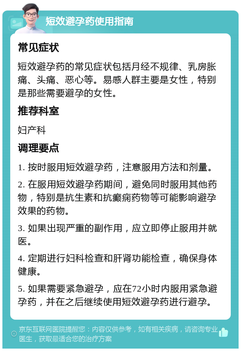 短效避孕药使用指南 常见症状 短效避孕药的常见症状包括月经不规律、乳房胀痛、头痛、恶心等。易感人群主要是女性，特别是那些需要避孕的女性。 推荐科室 妇产科 调理要点 1. 按时服用短效避孕药，注意服用方法和剂量。 2. 在服用短效避孕药期间，避免同时服用其他药物，特别是抗生素和抗癫痫药物等可能影响避孕效果的药物。 3. 如果出现严重的副作用，应立即停止服用并就医。 4. 定期进行妇科检查和肝肾功能检查，确保身体健康。 5. 如果需要紧急避孕，应在72小时内服用紧急避孕药，并在之后继续使用短效避孕药进行避孕。