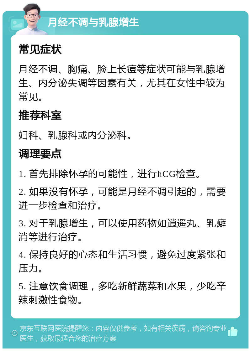 月经不调与乳腺增生 常见症状 月经不调、胸痛、脸上长痘等症状可能与乳腺增生、内分泌失调等因素有关，尤其在女性中较为常见。 推荐科室 妇科、乳腺科或内分泌科。 调理要点 1. 首先排除怀孕的可能性，进行hCG检查。 2. 如果没有怀孕，可能是月经不调引起的，需要进一步检查和治疗。 3. 对于乳腺增生，可以使用药物如逍遥丸、乳癖消等进行治疗。 4. 保持良好的心态和生活习惯，避免过度紧张和压力。 5. 注意饮食调理，多吃新鲜蔬菜和水果，少吃辛辣刺激性食物。