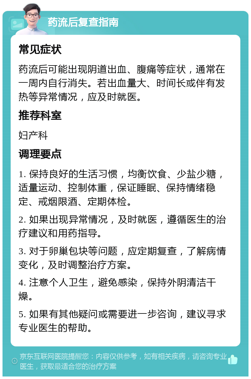 药流后复查指南 常见症状 药流后可能出现阴道出血、腹痛等症状，通常在一周内自行消失。若出血量大、时间长或伴有发热等异常情况，应及时就医。 推荐科室 妇产科 调理要点 1. 保持良好的生活习惯，均衡饮食、少盐少糖，适量运动、控制体重，保证睡眠、保持情绪稳定、戒烟限酒、定期体检。 2. 如果出现异常情况，及时就医，遵循医生的治疗建议和用药指导。 3. 对于卵巢包块等问题，应定期复查，了解病情变化，及时调整治疗方案。 4. 注意个人卫生，避免感染，保持外阴清洁干燥。 5. 如果有其他疑问或需要进一步咨询，建议寻求专业医生的帮助。