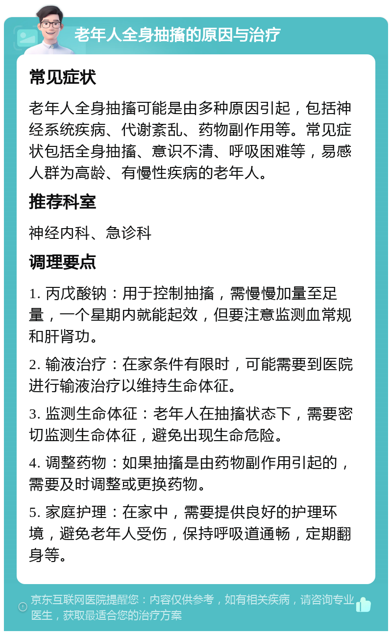 老年人全身抽搐的原因与治疗 常见症状 老年人全身抽搐可能是由多种原因引起，包括神经系统疾病、代谢紊乱、药物副作用等。常见症状包括全身抽搐、意识不清、呼吸困难等，易感人群为高龄、有慢性疾病的老年人。 推荐科室 神经内科、急诊科 调理要点 1. 丙戊酸钠：用于控制抽搐，需慢慢加量至足量，一个星期内就能起效，但要注意监测血常规和肝肾功。 2. 输液治疗：在家条件有限时，可能需要到医院进行输液治疗以维持生命体征。 3. 监测生命体征：老年人在抽搐状态下，需要密切监测生命体征，避免出现生命危险。 4. 调整药物：如果抽搐是由药物副作用引起的，需要及时调整或更换药物。 5. 家庭护理：在家中，需要提供良好的护理环境，避免老年人受伤，保持呼吸道通畅，定期翻身等。