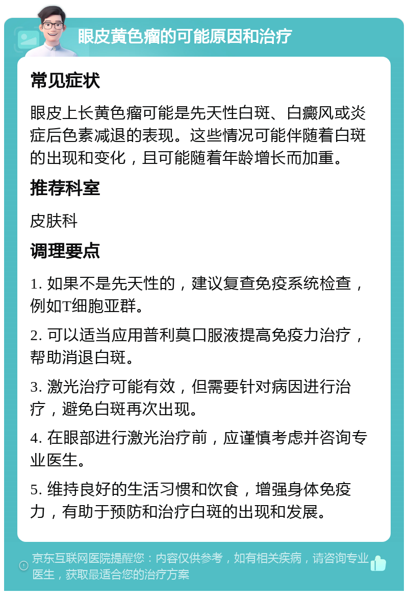 眼皮黄色瘤的可能原因和治疗 常见症状 眼皮上长黄色瘤可能是先天性白斑、白癜风或炎症后色素减退的表现。这些情况可能伴随着白斑的出现和变化，且可能随着年龄增长而加重。 推荐科室 皮肤科 调理要点 1. 如果不是先天性的，建议复查免疫系统检查，例如T细胞亚群。 2. 可以适当应用普利莫口服液提高免疫力治疗，帮助消退白斑。 3. 激光治疗可能有效，但需要针对病因进行治疗，避免白斑再次出现。 4. 在眼部进行激光治疗前，应谨慎考虑并咨询专业医生。 5. 维持良好的生活习惯和饮食，增强身体免疫力，有助于预防和治疗白斑的出现和发展。