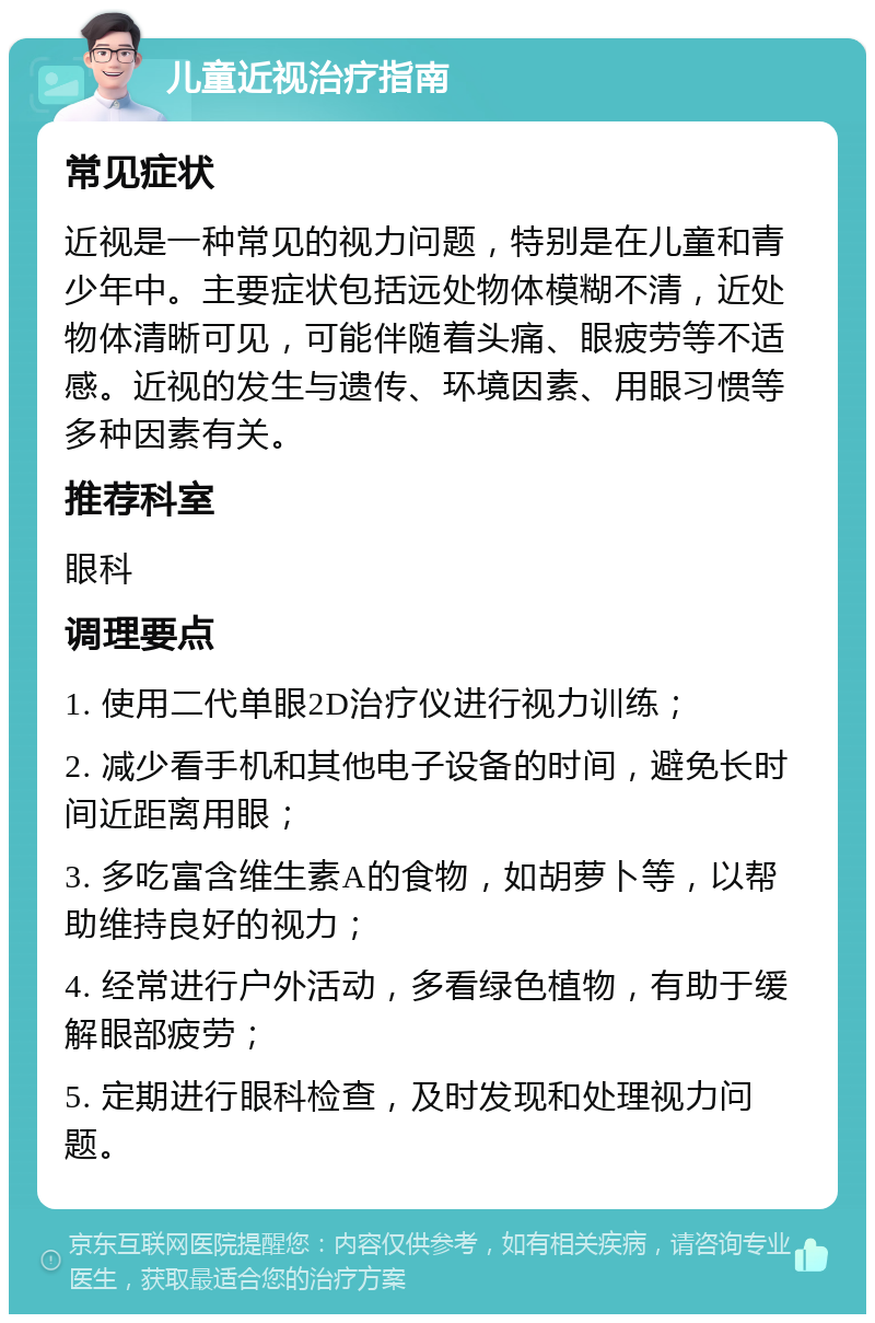 儿童近视治疗指南 常见症状 近视是一种常见的视力问题，特别是在儿童和青少年中。主要症状包括远处物体模糊不清，近处物体清晰可见，可能伴随着头痛、眼疲劳等不适感。近视的发生与遗传、环境因素、用眼习惯等多种因素有关。 推荐科室 眼科 调理要点 1. 使用二代单眼2D治疗仪进行视力训练； 2. 减少看手机和其他电子设备的时间，避免长时间近距离用眼； 3. 多吃富含维生素A的食物，如胡萝卜等，以帮助维持良好的视力； 4. 经常进行户外活动，多看绿色植物，有助于缓解眼部疲劳； 5. 定期进行眼科检查，及时发现和处理视力问题。