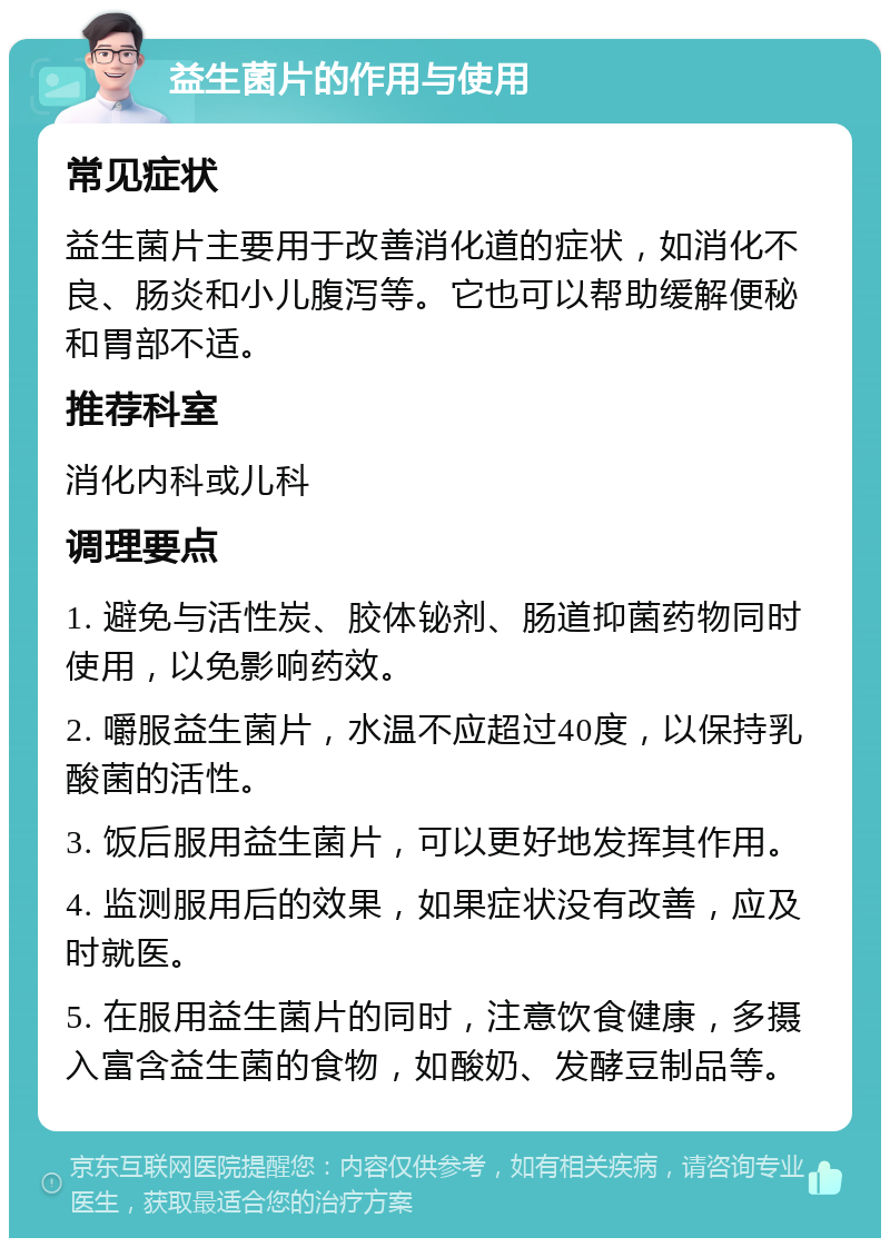 益生菌片的作用与使用 常见症状 益生菌片主要用于改善消化道的症状，如消化不良、肠炎和小儿腹泻等。它也可以帮助缓解便秘和胃部不适。 推荐科室 消化内科或儿科 调理要点 1. 避免与活性炭、胶体铋剂、肠道抑菌药物同时使用，以免影响药效。 2. 嚼服益生菌片，水温不应超过40度，以保持乳酸菌的活性。 3. 饭后服用益生菌片，可以更好地发挥其作用。 4. 监测服用后的效果，如果症状没有改善，应及时就医。 5. 在服用益生菌片的同时，注意饮食健康，多摄入富含益生菌的食物，如酸奶、发酵豆制品等。