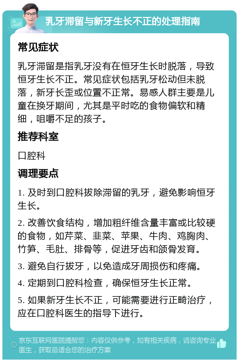 乳牙滞留与新牙生长不正的处理指南 常见症状 乳牙滞留是指乳牙没有在恒牙生长时脱落，导致恒牙生长不正。常见症状包括乳牙松动但未脱落，新牙长歪或位置不正常。易感人群主要是儿童在换牙期间，尤其是平时吃的食物偏软和精细，咀嚼不足的孩子。 推荐科室 口腔科 调理要点 1. 及时到口腔科拔除滞留的乳牙，避免影响恒牙生长。 2. 改善饮食结构，增加粗纤维含量丰富或比较硬的食物，如芹菜、韭菜、苹果、牛肉、鸡胸肉、竹笋、毛肚、排骨等，促进牙齿和颌骨发育。 3. 避免自行拔牙，以免造成牙周损伤和疼痛。 4. 定期到口腔科检查，确保恒牙生长正常。 5. 如果新牙生长不正，可能需要进行正畸治疗，应在口腔科医生的指导下进行。