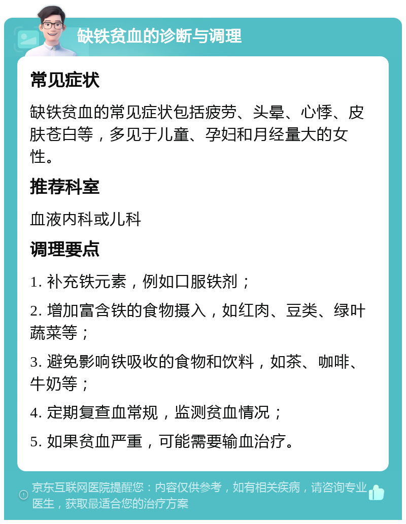 缺铁贫血的诊断与调理 常见症状 缺铁贫血的常见症状包括疲劳、头晕、心悸、皮肤苍白等，多见于儿童、孕妇和月经量大的女性。 推荐科室 血液内科或儿科 调理要点 1. 补充铁元素，例如口服铁剂； 2. 增加富含铁的食物摄入，如红肉、豆类、绿叶蔬菜等； 3. 避免影响铁吸收的食物和饮料，如茶、咖啡、牛奶等； 4. 定期复查血常规，监测贫血情况； 5. 如果贫血严重，可能需要输血治疗。