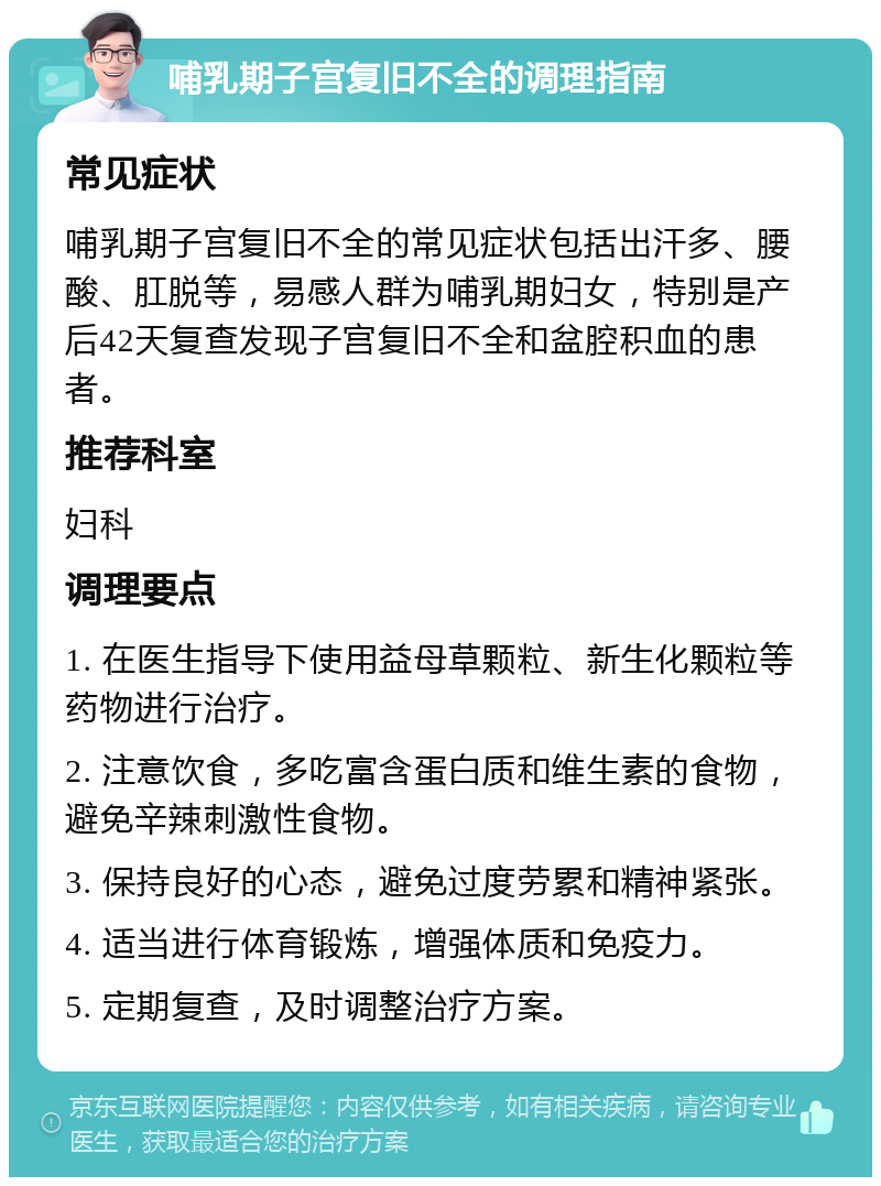 哺乳期子宫复旧不全的调理指南 常见症状 哺乳期子宫复旧不全的常见症状包括出汗多、腰酸、肛脱等，易感人群为哺乳期妇女，特别是产后42天复查发现子宫复旧不全和盆腔积血的患者。 推荐科室 妇科 调理要点 1. 在医生指导下使用益母草颗粒、新生化颗粒等药物进行治疗。 2. 注意饮食，多吃富含蛋白质和维生素的食物，避免辛辣刺激性食物。 3. 保持良好的心态，避免过度劳累和精神紧张。 4. 适当进行体育锻炼，增强体质和免疫力。 5. 定期复查，及时调整治疗方案。