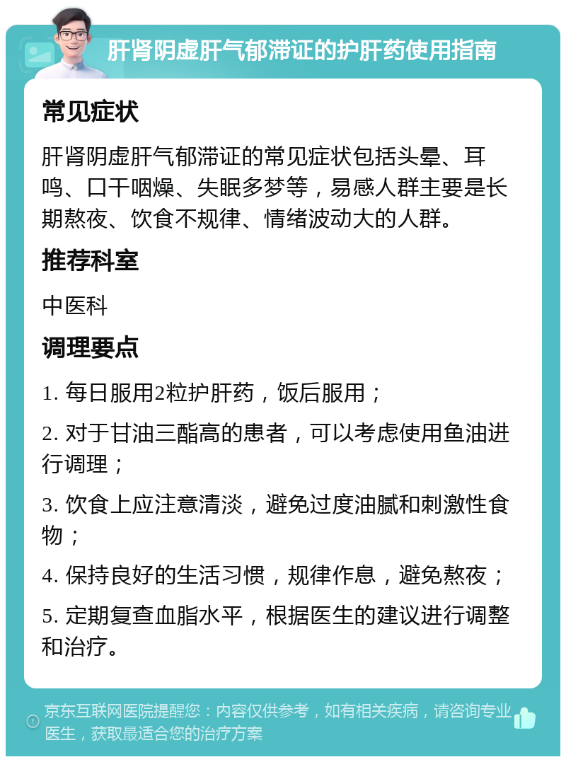 肝肾阴虚肝气郁滞证的护肝药使用指南 常见症状 肝肾阴虚肝气郁滞证的常见症状包括头晕、耳鸣、口干咽燥、失眠多梦等，易感人群主要是长期熬夜、饮食不规律、情绪波动大的人群。 推荐科室 中医科 调理要点 1. 每日服用2粒护肝药，饭后服用； 2. 对于甘油三酯高的患者，可以考虑使用鱼油进行调理； 3. 饮食上应注意清淡，避免过度油腻和刺激性食物； 4. 保持良好的生活习惯，规律作息，避免熬夜； 5. 定期复查血脂水平，根据医生的建议进行调整和治疗。