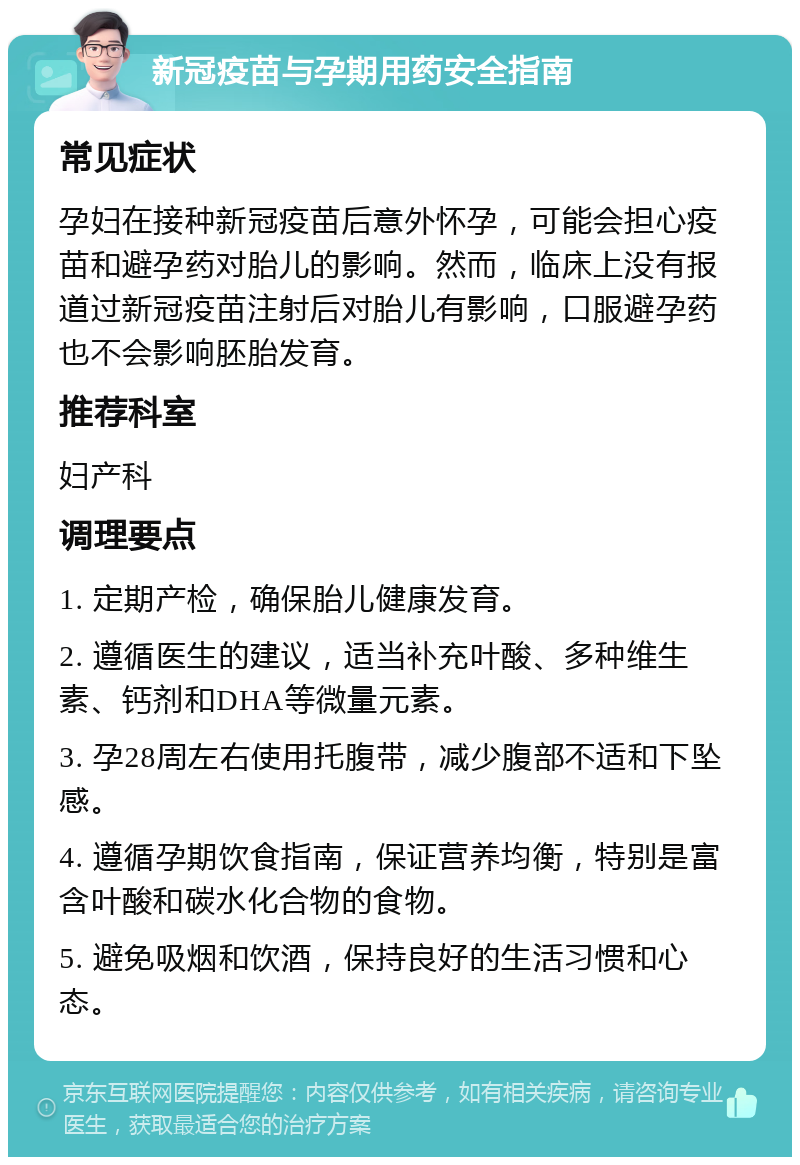 新冠疫苗与孕期用药安全指南 常见症状 孕妇在接种新冠疫苗后意外怀孕，可能会担心疫苗和避孕药对胎儿的影响。然而，临床上没有报道过新冠疫苗注射后对胎儿有影响，口服避孕药也不会影响胚胎发育。 推荐科室 妇产科 调理要点 1. 定期产检，确保胎儿健康发育。 2. 遵循医生的建议，适当补充叶酸、多种维生素、钙剂和DHA等微量元素。 3. 孕28周左右使用托腹带，减少腹部不适和下坠感。 4. 遵循孕期饮食指南，保证营养均衡，特别是富含叶酸和碳水化合物的食物。 5. 避免吸烟和饮酒，保持良好的生活习惯和心态。