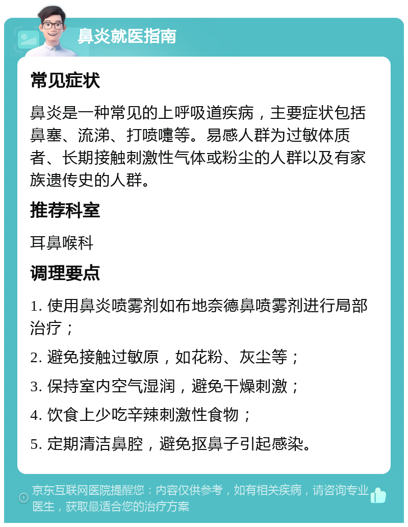 鼻炎就医指南 常见症状 鼻炎是一种常见的上呼吸道疾病，主要症状包括鼻塞、流涕、打喷嚏等。易感人群为过敏体质者、长期接触刺激性气体或粉尘的人群以及有家族遗传史的人群。 推荐科室 耳鼻喉科 调理要点 1. 使用鼻炎喷雾剂如布地奈德鼻喷雾剂进行局部治疗； 2. 避免接触过敏原，如花粉、灰尘等； 3. 保持室内空气湿润，避免干燥刺激； 4. 饮食上少吃辛辣刺激性食物； 5. 定期清洁鼻腔，避免抠鼻子引起感染。