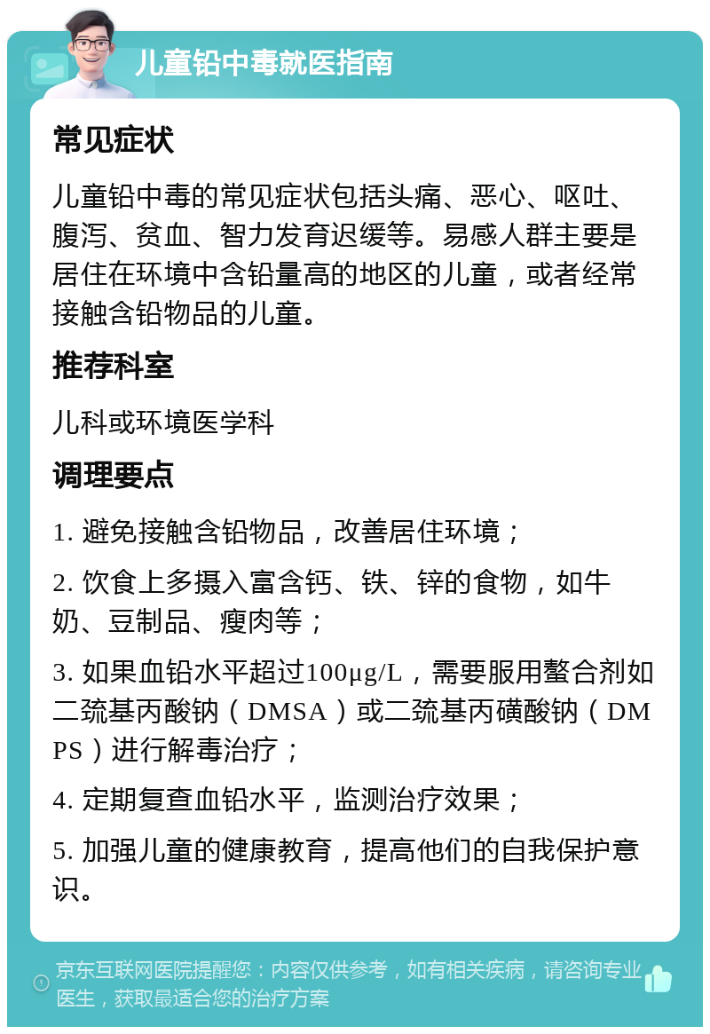 儿童铅中毒就医指南 常见症状 儿童铅中毒的常见症状包括头痛、恶心、呕吐、腹泻、贫血、智力发育迟缓等。易感人群主要是居住在环境中含铅量高的地区的儿童，或者经常接触含铅物品的儿童。 推荐科室 儿科或环境医学科 调理要点 1. 避免接触含铅物品，改善居住环境； 2. 饮食上多摄入富含钙、铁、锌的食物，如牛奶、豆制品、瘦肉等； 3. 如果血铅水平超过100μg/L，需要服用螯合剂如二巯基丙酸钠（DMSA）或二巯基丙磺酸钠（DMPS）进行解毒治疗； 4. 定期复查血铅水平，监测治疗效果； 5. 加强儿童的健康教育，提高他们的自我保护意识。