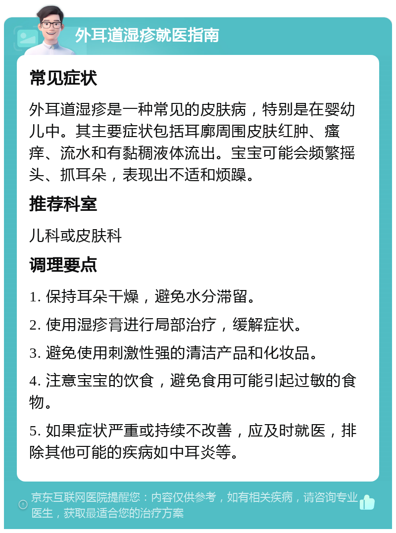 外耳道湿疹就医指南 常见症状 外耳道湿疹是一种常见的皮肤病，特别是在婴幼儿中。其主要症状包括耳廓周围皮肤红肿、瘙痒、流水和有黏稠液体流出。宝宝可能会频繁摇头、抓耳朵，表现出不适和烦躁。 推荐科室 儿科或皮肤科 调理要点 1. 保持耳朵干燥，避免水分滞留。 2. 使用湿疹膏进行局部治疗，缓解症状。 3. 避免使用刺激性强的清洁产品和化妆品。 4. 注意宝宝的饮食，避免食用可能引起过敏的食物。 5. 如果症状严重或持续不改善，应及时就医，排除其他可能的疾病如中耳炎等。