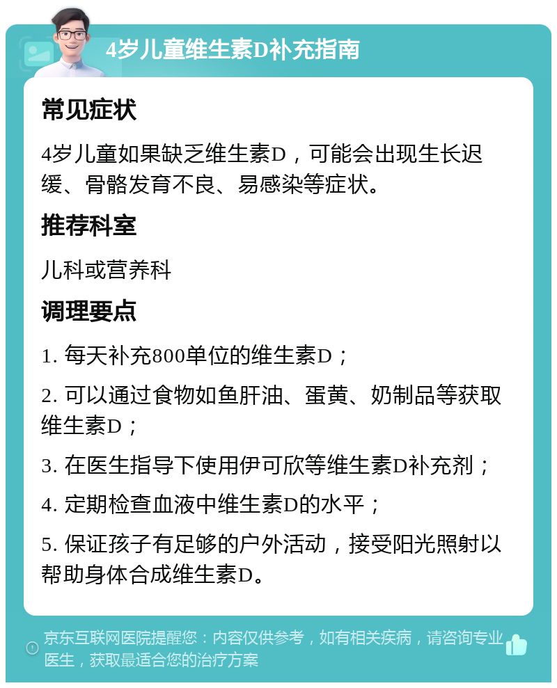 4岁儿童维生素D补充指南 常见症状 4岁儿童如果缺乏维生素D，可能会出现生长迟缓、骨骼发育不良、易感染等症状。 推荐科室 儿科或营养科 调理要点 1. 每天补充800单位的维生素D； 2. 可以通过食物如鱼肝油、蛋黄、奶制品等获取维生素D； 3. 在医生指导下使用伊可欣等维生素D补充剂； 4. 定期检查血液中维生素D的水平； 5. 保证孩子有足够的户外活动，接受阳光照射以帮助身体合成维生素D。