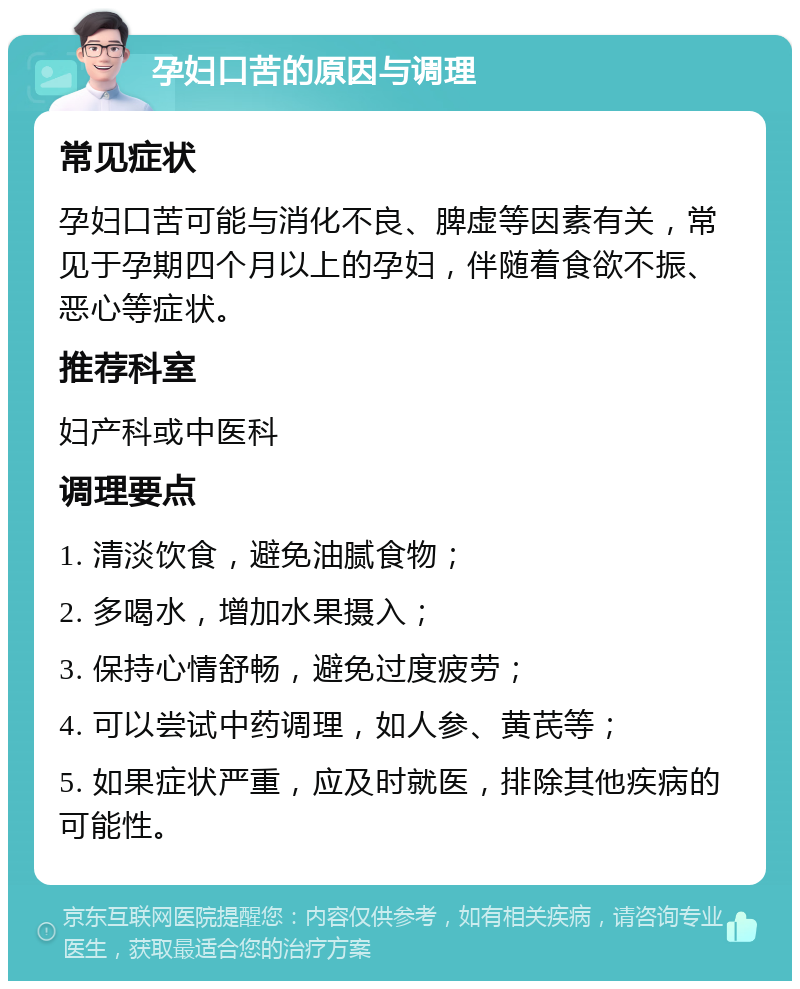 孕妇口苦的原因与调理 常见症状 孕妇口苦可能与消化不良、脾虚等因素有关，常见于孕期四个月以上的孕妇，伴随着食欲不振、恶心等症状。 推荐科室 妇产科或中医科 调理要点 1. 清淡饮食，避免油腻食物； 2. 多喝水，增加水果摄入； 3. 保持心情舒畅，避免过度疲劳； 4. 可以尝试中药调理，如人参、黄芪等； 5. 如果症状严重，应及时就医，排除其他疾病的可能性。