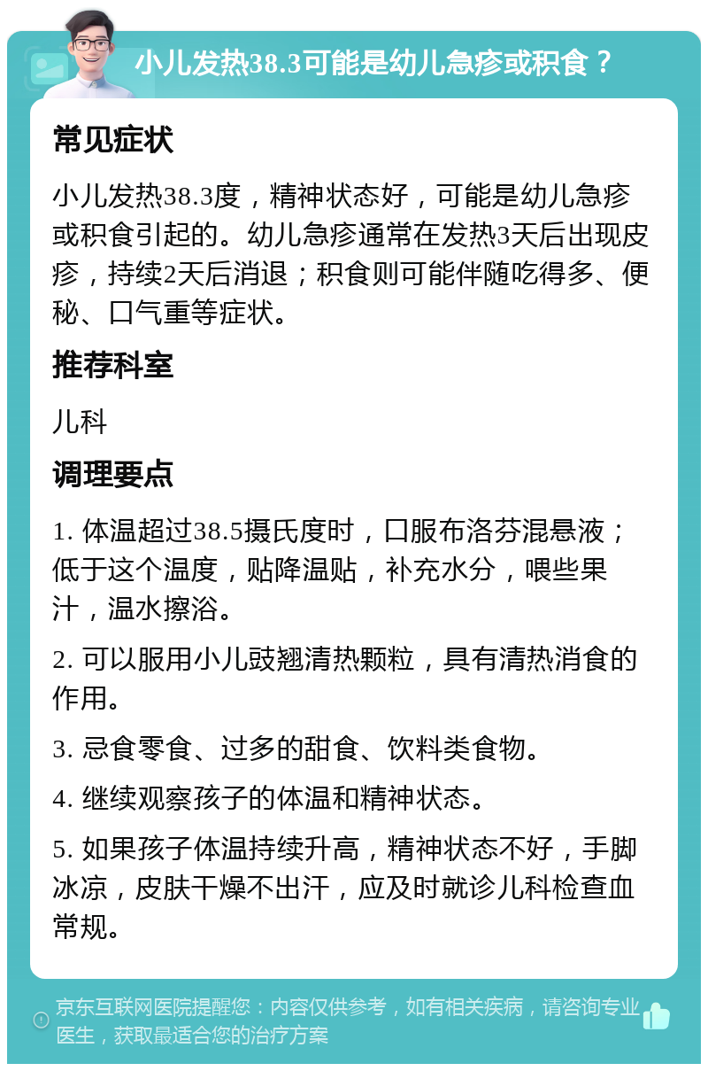 小儿发热38.3可能是幼儿急疹或积食？ 常见症状 小儿发热38.3度，精神状态好，可能是幼儿急疹或积食引起的。幼儿急疹通常在发热3天后出现皮疹，持续2天后消退；积食则可能伴随吃得多、便秘、口气重等症状。 推荐科室 儿科 调理要点 1. 体温超过38.5摄氏度时，口服布洛芬混悬液；低于这个温度，贴降温贴，补充水分，喂些果汁，温水擦浴。 2. 可以服用小儿豉翘清热颗粒，具有清热消食的作用。 3. 忌食零食、过多的甜食、饮料类食物。 4. 继续观察孩子的体温和精神状态。 5. 如果孩子体温持续升高，精神状态不好，手脚冰凉，皮肤干燥不出汗，应及时就诊儿科检查血常规。