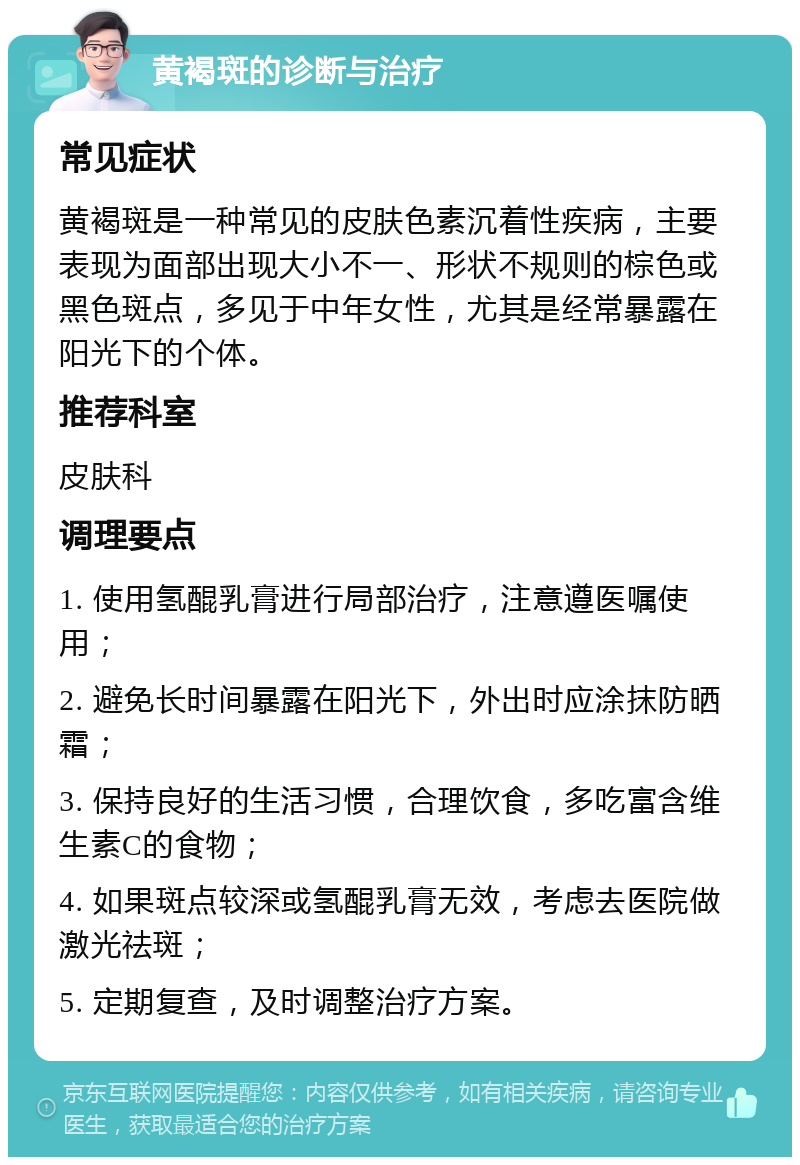 黄褐斑的诊断与治疗 常见症状 黄褐斑是一种常见的皮肤色素沉着性疾病，主要表现为面部出现大小不一、形状不规则的棕色或黑色斑点，多见于中年女性，尤其是经常暴露在阳光下的个体。 推荐科室 皮肤科 调理要点 1. 使用氢醌乳膏进行局部治疗，注意遵医嘱使用； 2. 避免长时间暴露在阳光下，外出时应涂抹防晒霜； 3. 保持良好的生活习惯，合理饮食，多吃富含维生素C的食物； 4. 如果斑点较深或氢醌乳膏无效，考虑去医院做激光祛斑； 5. 定期复查，及时调整治疗方案。