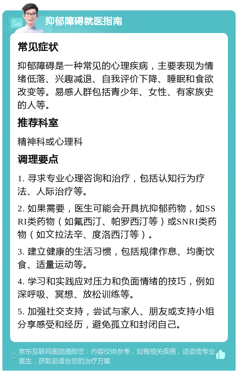 抑郁障碍就医指南 常见症状 抑郁障碍是一种常见的心理疾病，主要表现为情绪低落、兴趣减退、自我评价下降、睡眠和食欲改变等。易感人群包括青少年、女性、有家族史的人等。 推荐科室 精神科或心理科 调理要点 1. 寻求专业心理咨询和治疗，包括认知行为疗法、人际治疗等。 2. 如果需要，医生可能会开具抗抑郁药物，如SSRI类药物（如氟西汀、帕罗西汀等）或SNRI类药物（如文拉法辛、度洛西汀等）。 3. 建立健康的生活习惯，包括规律作息、均衡饮食、适量运动等。 4. 学习和实践应对压力和负面情绪的技巧，例如深呼吸、冥想、放松训练等。 5. 加强社交支持，尝试与家人、朋友或支持小组分享感受和经历，避免孤立和封闭自己。