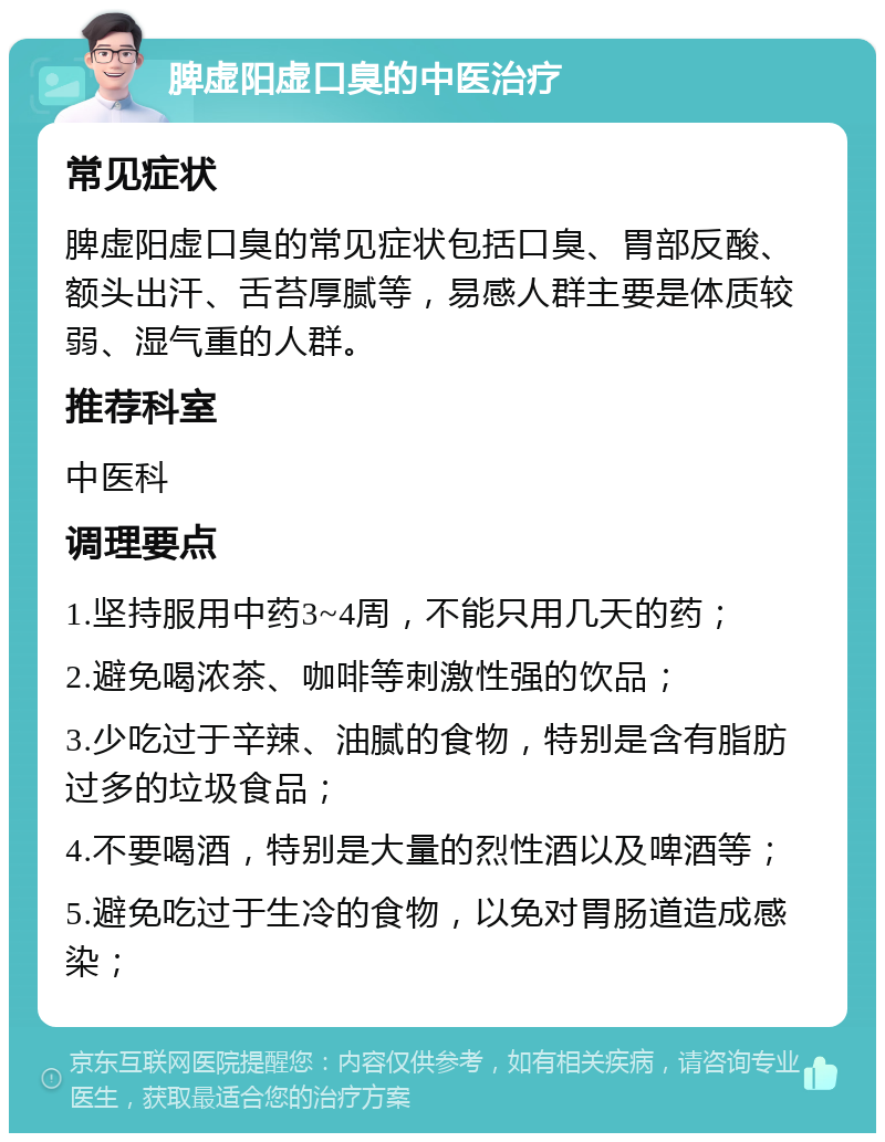 脾虚阳虚口臭的中医治疗 常见症状 脾虚阳虚口臭的常见症状包括口臭、胃部反酸、额头出汗、舌苔厚腻等，易感人群主要是体质较弱、湿气重的人群。 推荐科室 中医科 调理要点 1.坚持服用中药3~4周，不能只用几天的药； 2.避免喝浓茶、咖啡等刺激性强的饮品； 3.少吃过于辛辣、油腻的食物，特别是含有脂肪过多的垃圾食品； 4.不要喝酒，特别是大量的烈性酒以及啤酒等； 5.避免吃过于生冷的食物，以免对胃肠道造成感染；