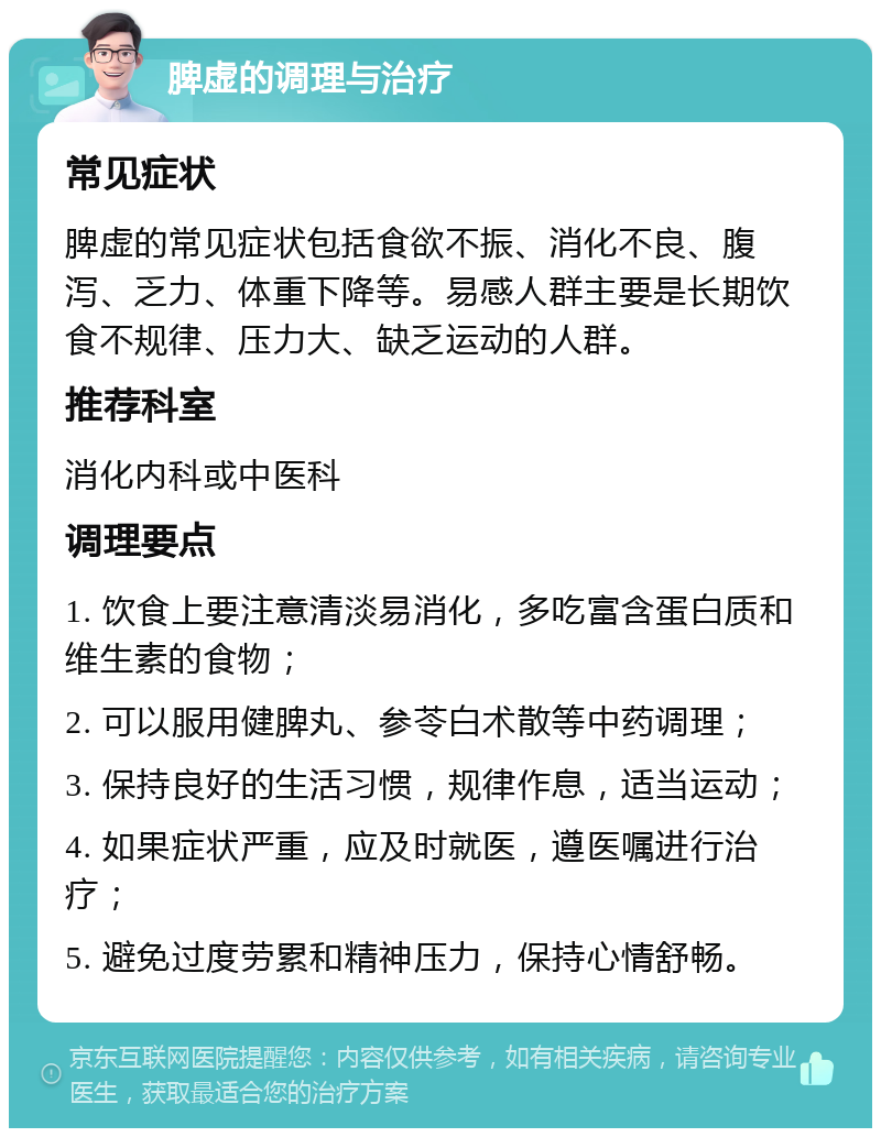 脾虚的调理与治疗 常见症状 脾虚的常见症状包括食欲不振、消化不良、腹泻、乏力、体重下降等。易感人群主要是长期饮食不规律、压力大、缺乏运动的人群。 推荐科室 消化内科或中医科 调理要点 1. 饮食上要注意清淡易消化，多吃富含蛋白质和维生素的食物； 2. 可以服用健脾丸、参苓白术散等中药调理； 3. 保持良好的生活习惯，规律作息，适当运动； 4. 如果症状严重，应及时就医，遵医嘱进行治疗； 5. 避免过度劳累和精神压力，保持心情舒畅。