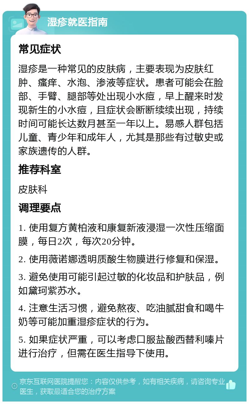 湿疹就医指南 常见症状 湿疹是一种常见的皮肤病，主要表现为皮肤红肿、瘙痒、水泡、渗液等症状。患者可能会在脸部、手臂、腿部等处出现小水痘，早上醒来时发现新生的小水痘，且症状会断断续续出现，持续时间可能长达数月甚至一年以上。易感人群包括儿童、青少年和成年人，尤其是那些有过敏史或家族遗传的人群。 推荐科室 皮肤科 调理要点 1. 使用复方黄柏液和康复新液浸湿一次性压缩面膜，每日2次，每次20分钟。 2. 使用薇诺娜透明质酸生物膜进行修复和保湿。 3. 避免使用可能引起过敏的化妆品和护肤品，例如黛珂紫苏水。 4. 注意生活习惯，避免熬夜、吃油腻甜食和喝牛奶等可能加重湿疹症状的行为。 5. 如果症状严重，可以考虑口服盐酸西替利嗪片进行治疗，但需在医生指导下使用。