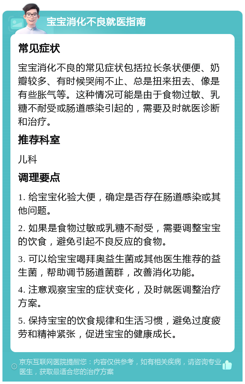 宝宝消化不良就医指南 常见症状 宝宝消化不良的常见症状包括拉长条状便便、奶瓣较多、有时候哭闹不止、总是扭来扭去、像是有些胀气等。这种情况可能是由于食物过敏、乳糖不耐受或肠道感染引起的，需要及时就医诊断和治疗。 推荐科室 儿科 调理要点 1. 给宝宝化验大便，确定是否存在肠道感染或其他问题。 2. 如果是食物过敏或乳糖不耐受，需要调整宝宝的饮食，避免引起不良反应的食物。 3. 可以给宝宝喝拜奥益生菌或其他医生推荐的益生菌，帮助调节肠道菌群，改善消化功能。 4. 注意观察宝宝的症状变化，及时就医调整治疗方案。 5. 保持宝宝的饮食规律和生活习惯，避免过度疲劳和精神紧张，促进宝宝的健康成长。