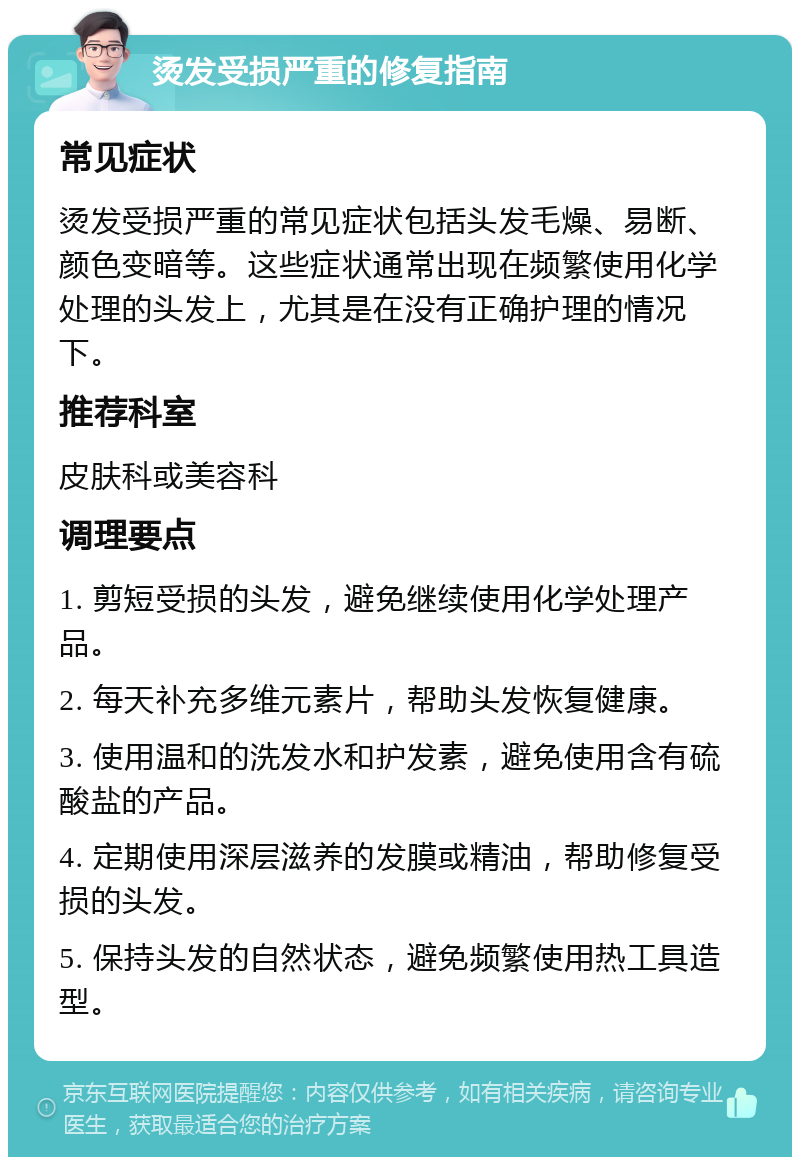 烫发受损严重的修复指南 常见症状 烫发受损严重的常见症状包括头发毛燥、易断、颜色变暗等。这些症状通常出现在频繁使用化学处理的头发上，尤其是在没有正确护理的情况下。 推荐科室 皮肤科或美容科 调理要点 1. 剪短受损的头发，避免继续使用化学处理产品。 2. 每天补充多维元素片，帮助头发恢复健康。 3. 使用温和的洗发水和护发素，避免使用含有硫酸盐的产品。 4. 定期使用深层滋养的发膜或精油，帮助修复受损的头发。 5. 保持头发的自然状态，避免频繁使用热工具造型。