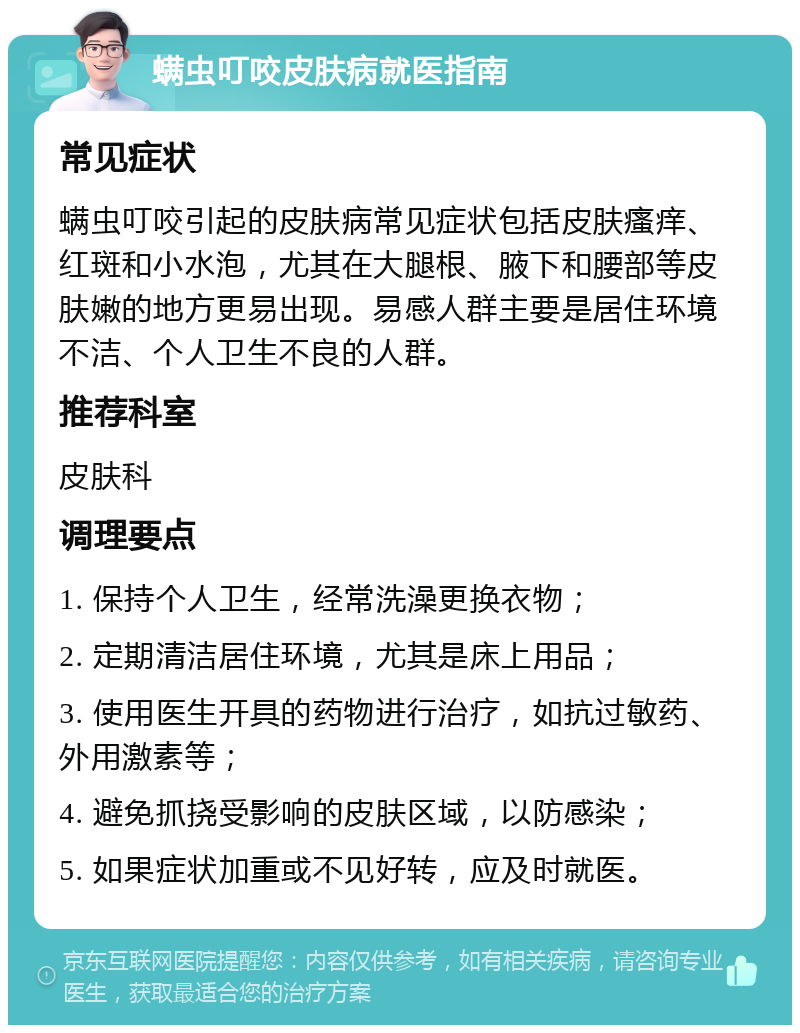 螨虫叮咬皮肤病就医指南 常见症状 螨虫叮咬引起的皮肤病常见症状包括皮肤瘙痒、红斑和小水泡，尤其在大腿根、腋下和腰部等皮肤嫩的地方更易出现。易感人群主要是居住环境不洁、个人卫生不良的人群。 推荐科室 皮肤科 调理要点 1. 保持个人卫生，经常洗澡更换衣物； 2. 定期清洁居住环境，尤其是床上用品； 3. 使用医生开具的药物进行治疗，如抗过敏药、外用激素等； 4. 避免抓挠受影响的皮肤区域，以防感染； 5. 如果症状加重或不见好转，应及时就医。