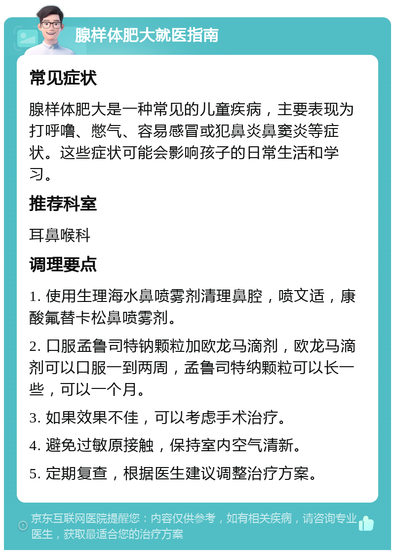 腺样体肥大就医指南 常见症状 腺样体肥大是一种常见的儿童疾病，主要表现为打呼噜、憋气、容易感冒或犯鼻炎鼻窦炎等症状。这些症状可能会影响孩子的日常生活和学习。 推荐科室 耳鼻喉科 调理要点 1. 使用生理海水鼻喷雾剂清理鼻腔，喷文适，康酸氟替卡松鼻喷雾剂。 2. 口服孟鲁司特钠颗粒加欧龙马滴剂，欧龙马滴剂可以口服一到两周，孟鲁司特纳颗粒可以长一些，可以一个月。 3. 如果效果不佳，可以考虑手术治疗。 4. 避免过敏原接触，保持室内空气清新。 5. 定期复查，根据医生建议调整治疗方案。