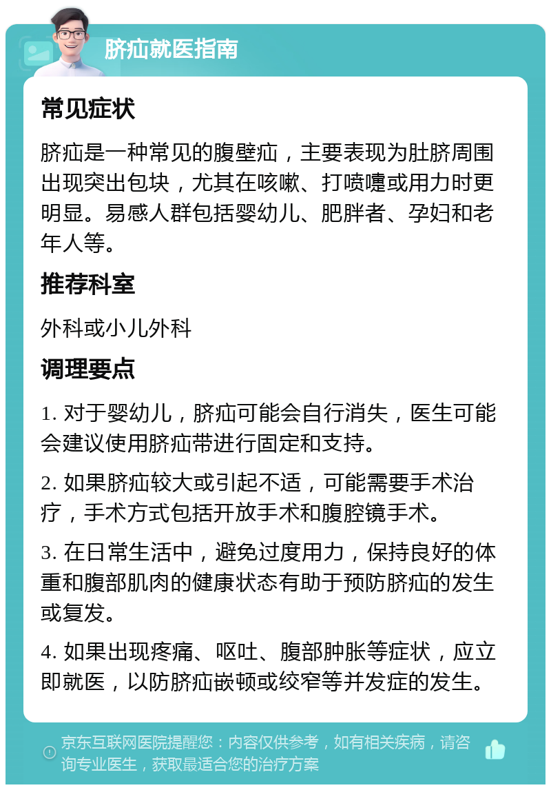 脐疝就医指南 常见症状 脐疝是一种常见的腹壁疝，主要表现为肚脐周围出现突出包块，尤其在咳嗽、打喷嚏或用力时更明显。易感人群包括婴幼儿、肥胖者、孕妇和老年人等。 推荐科室 外科或小儿外科 调理要点 1. 对于婴幼儿，脐疝可能会自行消失，医生可能会建议使用脐疝带进行固定和支持。 2. 如果脐疝较大或引起不适，可能需要手术治疗，手术方式包括开放手术和腹腔镜手术。 3. 在日常生活中，避免过度用力，保持良好的体重和腹部肌肉的健康状态有助于预防脐疝的发生或复发。 4. 如果出现疼痛、呕吐、腹部肿胀等症状，应立即就医，以防脐疝嵌顿或绞窄等并发症的发生。