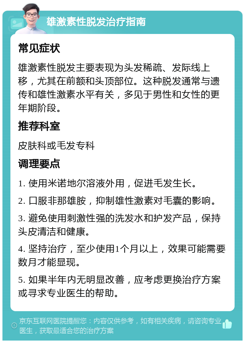 雄激素性脱发治疗指南 常见症状 雄激素性脱发主要表现为头发稀疏、发际线上移，尤其在前额和头顶部位。这种脱发通常与遗传和雄性激素水平有关，多见于男性和女性的更年期阶段。 推荐科室 皮肤科或毛发专科 调理要点 1. 使用米诺地尔溶液外用，促进毛发生长。 2. 口服非那雄胺，抑制雄性激素对毛囊的影响。 3. 避免使用刺激性强的洗发水和护发产品，保持头皮清洁和健康。 4. 坚持治疗，至少使用1个月以上，效果可能需要数月才能显现。 5. 如果半年内无明显改善，应考虑更换治疗方案或寻求专业医生的帮助。