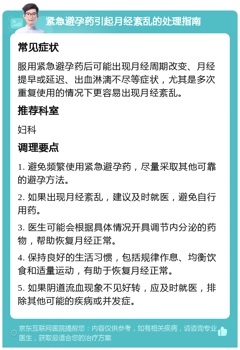 紧急避孕药引起月经紊乱的处理指南 常见症状 服用紧急避孕药后可能出现月经周期改变、月经提早或延迟、出血淋漓不尽等症状，尤其是多次重复使用的情况下更容易出现月经紊乱。 推荐科室 妇科 调理要点 1. 避免频繁使用紧急避孕药，尽量采取其他可靠的避孕方法。 2. 如果出现月经紊乱，建议及时就医，避免自行用药。 3. 医生可能会根据具体情况开具调节内分泌的药物，帮助恢复月经正常。 4. 保持良好的生活习惯，包括规律作息、均衡饮食和适量运动，有助于恢复月经正常。 5. 如果阴道流血现象不见好转，应及时就医，排除其他可能的疾病或并发症。