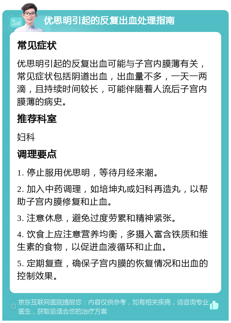 优思明引起的反复出血处理指南 常见症状 优思明引起的反复出血可能与子宫内膜薄有关，常见症状包括阴道出血，出血量不多，一天一两滴，且持续时间较长，可能伴随着人流后子宫内膜薄的病史。 推荐科室 妇科 调理要点 1. 停止服用优思明，等待月经来潮。 2. 加入中药调理，如培坤丸或妇科再造丸，以帮助子宫内膜修复和止血。 3. 注意休息，避免过度劳累和精神紧张。 4. 饮食上应注意营养均衡，多摄入富含铁质和维生素的食物，以促进血液循环和止血。 5. 定期复查，确保子宫内膜的恢复情况和出血的控制效果。