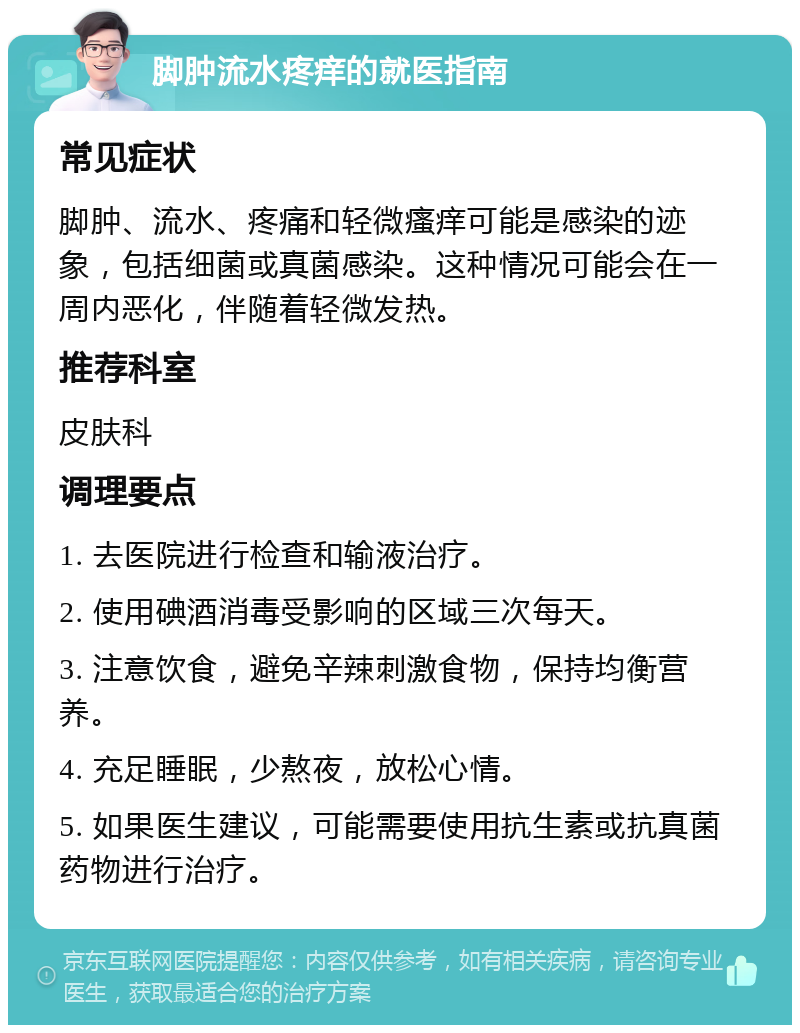 脚肿流水疼痒的就医指南 常见症状 脚肿、流水、疼痛和轻微瘙痒可能是感染的迹象，包括细菌或真菌感染。这种情况可能会在一周内恶化，伴随着轻微发热。 推荐科室 皮肤科 调理要点 1. 去医院进行检查和输液治疗。 2. 使用碘酒消毒受影响的区域三次每天。 3. 注意饮食，避免辛辣刺激食物，保持均衡营养。 4. 充足睡眠，少熬夜，放松心情。 5. 如果医生建议，可能需要使用抗生素或抗真菌药物进行治疗。