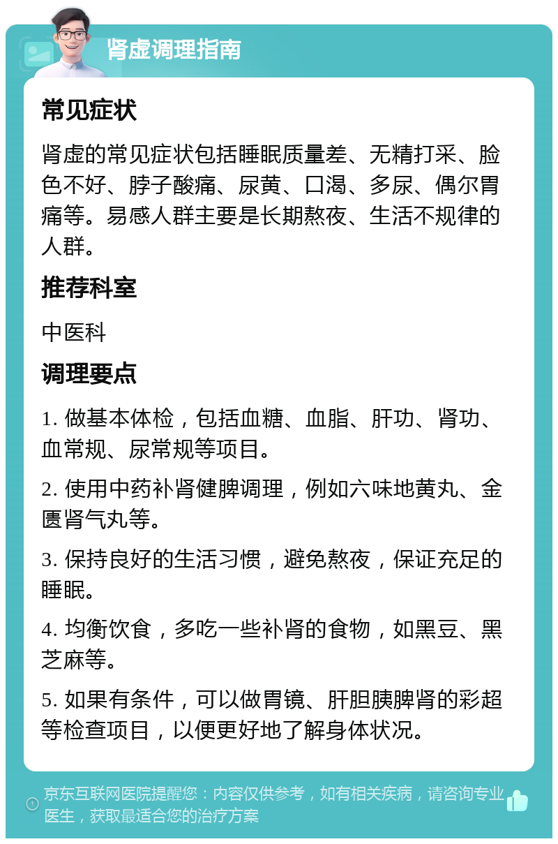 肾虚调理指南 常见症状 肾虚的常见症状包括睡眠质量差、无精打采、脸色不好、脖子酸痛、尿黄、口渴、多尿、偶尔胃痛等。易感人群主要是长期熬夜、生活不规律的人群。 推荐科室 中医科 调理要点 1. 做基本体检，包括血糖、血脂、肝功、肾功、血常规、尿常规等项目。 2. 使用中药补肾健脾调理，例如六味地黄丸、金匮肾气丸等。 3. 保持良好的生活习惯，避免熬夜，保证充足的睡眠。 4. 均衡饮食，多吃一些补肾的食物，如黑豆、黑芝麻等。 5. 如果有条件，可以做胃镜、肝胆胰脾肾的彩超等检查项目，以便更好地了解身体状况。