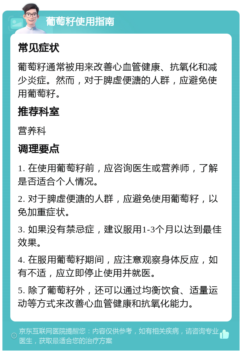 葡萄籽使用指南 常见症状 葡萄籽通常被用来改善心血管健康、抗氧化和减少炎症。然而，对于脾虚便溏的人群，应避免使用葡萄籽。 推荐科室 营养科 调理要点 1. 在使用葡萄籽前，应咨询医生或营养师，了解是否适合个人情况。 2. 对于脾虚便溏的人群，应避免使用葡萄籽，以免加重症状。 3. 如果没有禁忌症，建议服用1-3个月以达到最佳效果。 4. 在服用葡萄籽期间，应注意观察身体反应，如有不适，应立即停止使用并就医。 5. 除了葡萄籽外，还可以通过均衡饮食、适量运动等方式来改善心血管健康和抗氧化能力。