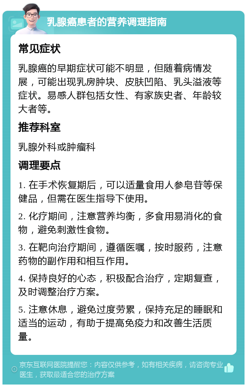 乳腺癌患者的营养调理指南 常见症状 乳腺癌的早期症状可能不明显，但随着病情发展，可能出现乳房肿块、皮肤凹陷、乳头溢液等症状。易感人群包括女性、有家族史者、年龄较大者等。 推荐科室 乳腺外科或肿瘤科 调理要点 1. 在手术恢复期后，可以适量食用人参皂苷等保健品，但需在医生指导下使用。 2. 化疗期间，注意营养均衡，多食用易消化的食物，避免刺激性食物。 3. 在靶向治疗期间，遵循医嘱，按时服药，注意药物的副作用和相互作用。 4. 保持良好的心态，积极配合治疗，定期复查，及时调整治疗方案。 5. 注意休息，避免过度劳累，保持充足的睡眠和适当的运动，有助于提高免疫力和改善生活质量。